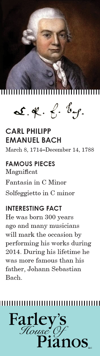 CARL PHILIPP EMANUEL BACH March 8, 1714–December 14, 1788 FAMOUS PIECES Magnificat, Fantasia in C Minor, Solfeggietto in C minor INTERESTING FACT He was born 300 years ago and many musicians will mark the occasion by performing his works during 2014. During his lifetime he was more famous than his father, Johann Sebastian Bach