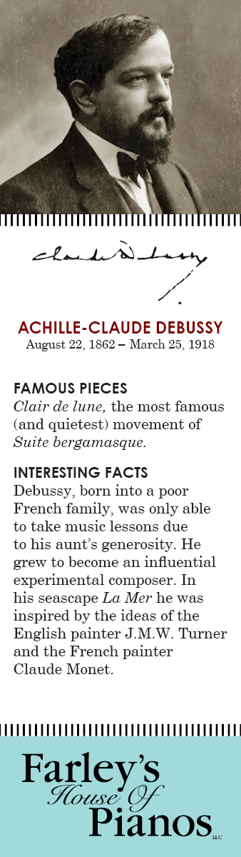 ACHILLE-CLAUDE DEBUSSY August 22, 1862 – March 25, 1918 FAMOUS PIECES  Clair de lune, the most famous (and quietest) movement of Suite bergamasque. INTERESTING FACTS Debussy, born into a poor French family, was only able to take music lessons due to his aunt's generosity. He grew to become an influential experimental composer. In his seascape La Mer he was inspired by the ideas of the English painter J.M.W. Turner and the French painter Claude Monet.