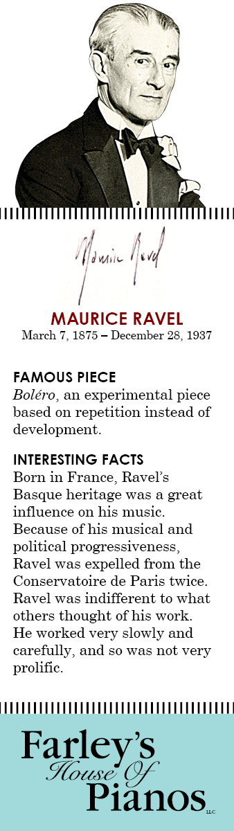 MAURICE RAVEL March 7, 1875 – December 28, 1937 FAMOUS PIECE  Boléro, an experimental piece based on repetition instead of development. INTERESTING FACTS Born in France, Ravel's Basque heritage was a great influence on his music. Because of his musical and political progressiveness, Ravel was expelled from the Conservatoire de Paris twice. Ravel was indifferent to what others thought of his work. He worked very slowly and carefully, and so was not very prolific.