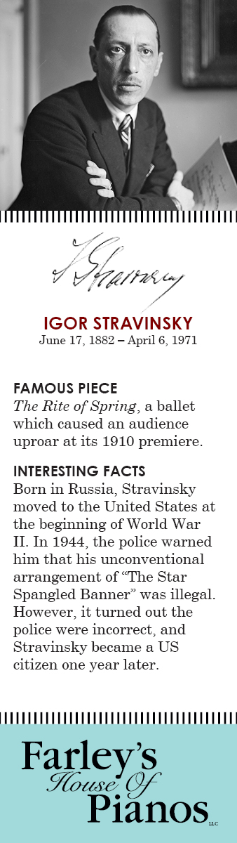 IGOR STRAVINSKY June 17, 1882 – April 6, 1971 FAMOUS PIECE The Rite of Spring, a ballet which caused an audience uproar at its 1910 premiere. INTERESTING FACTS Born in Russia, Stravinsky moved to the United States at the beginning of World War II. In 1944, the police warned him that his unconventional arrangement of 'The Star Spangled Banner' was illegal. However, it turned out the police were incorrect, and Stravinsky became a US citizen one year later.