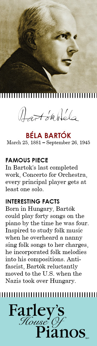 Béla Bartók March 25, 1881 – September 26, 1945 FAMOUS PIECE In Bartok's last completed work, Concerto for Orchestra, every principal player gets at least one solo. INTERESTING FACTS Born in Hungary, Bartók could play forty songs on the piano by the time he was four. Inspired to study folk music when he overheard a nanny sing folk songs to her charges, he incorporated folk melodies into his compositions. Anti-fascist, Bartók reluctantly moved to the U.S. when the Nazis took over Hungary.