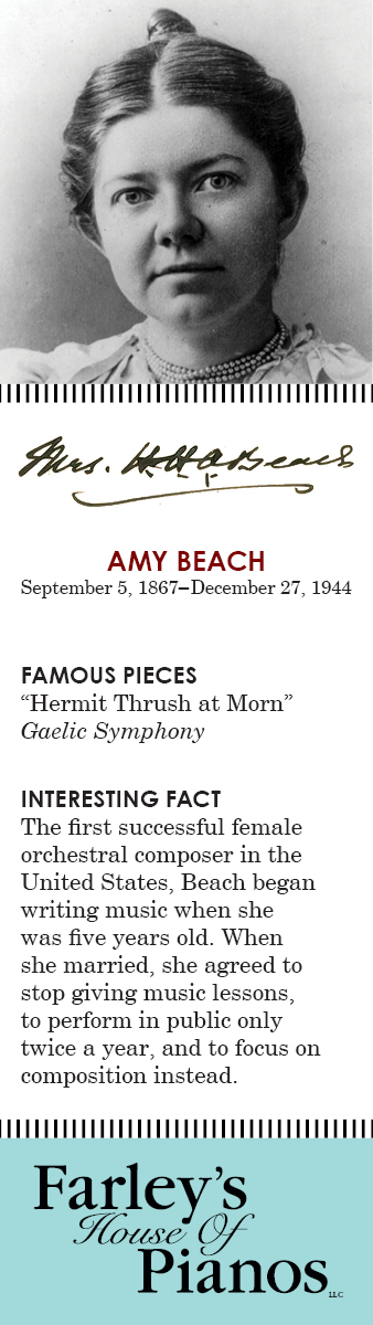AMY BEACH September 5, 1867–December 27, 1944 FAMOUS PIECES Hermit Thrush at Morn, Gaelic Symphony INTERESTING FACT The first successful female orchestral composer in the United States, Beach began writing music when she was five years old. When she married, she agreed to stop giving music lessons, to perform in public only twice a year, and to focus on composition instead. 