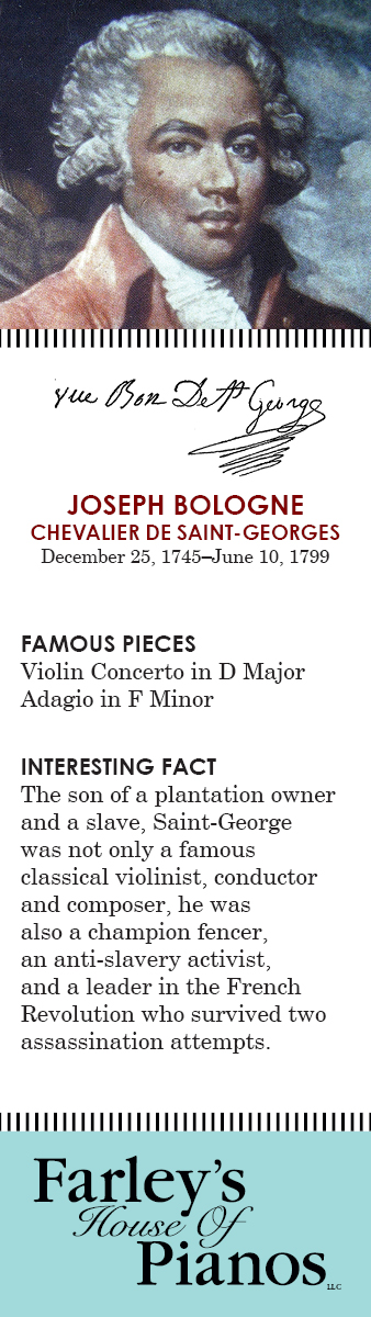 JOSEPH BOLOGNE Chevalier de Saint-Georges December 25, 1745–June 10, 1799 FAMOUS PIECES  Violin Concerto in D Major, Adagio in F Minor, INTERESTING FACT The son of a plantation owner and a slave, Saint-George was not only a famous classical violinist, conductor and composer, he was also a champion fencer, an anti-slavery activist, and a leader in the French Revolution who survived two assassination attempts.