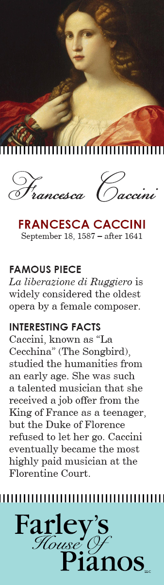 FRANCESCA CACCINI September 18, 1587 – after 1641 FAMOUS PIECE  La liberazione di Ruggiero is widely considered the oldest opera by a female composer. INTERESTING FACTS Caccini, known as La Cecchina (The Songbird), studied the humanities from an early age. She was such a talented musician that she received a job offer from the King of France as a teenager,  but the Duke of Florence refused to let her go. Caccini eventually became the most highly paid musician at the Florentine Court.