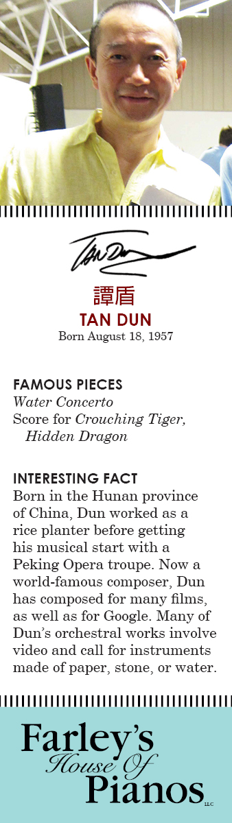 TAN DUN Born August 18, 1957 FAMOUS PIECES  Water Concerto Score for Crouching Tiger, Hidden Dragon INTERESTING FACT Born in the Hunan province of China, Dun worked as a rice planter before getting his musical start with a Peking Opera troupe. Now a world-famous composer, Dun has composed for many films, as well as for Google. Many of Dun's orchestral works involve video and call for instruments made of paper, stone, or water.