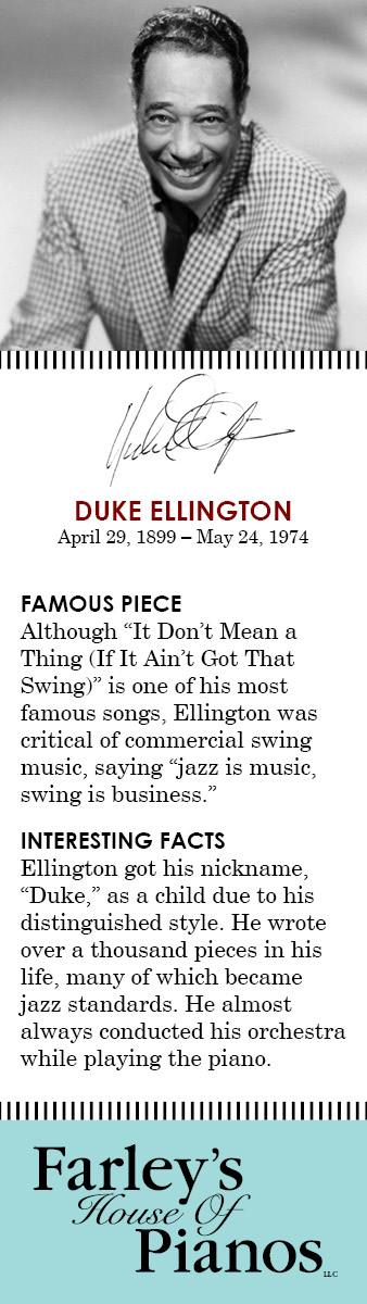 Duke Ellington FAMOUS PIECE Although It Don't Mean a Thing (If It Ain't Got That Swing) is one of his most famous songs, Ellington was critical of commercial swing music, saying 'jazz is music, swing is business.' INTERESTING FACTS Ellington got his nickname, Duke, as a child due to his distinguished style. He wrote over a thousand pieces in his life, many of which became jazz standards. He almost always conducted his orchestra while playing the piano.