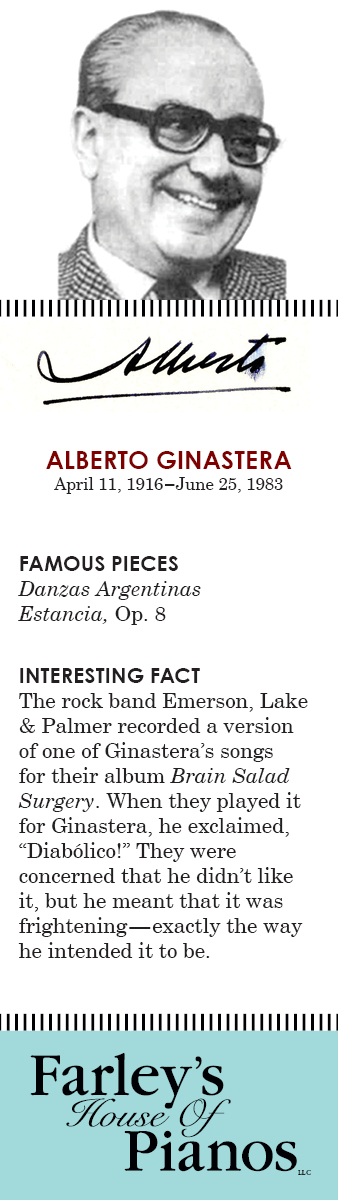 ALBERTO GINASTERA April 11, 1916–June 25, 1983 FAMOUS PIECES  Danzas Argentinas Estancia, Op. 8 INTERESTING FACT The rock band Emerson, Lake & Palmer recorded a version of one of Ginastera's songs for their album Brain Salad Surgery. When they played it for Ginastera, he exclaimed, 'Diabólico!' They were concerned that he didn't like it, but he meant that it was frightening—exactly the way he intended it to be.