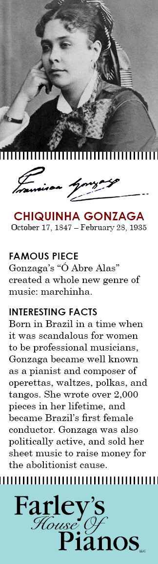 CHIQUINHA GONZAGA October 17, 1847 – February 28, 1935 FAMOUS PIECE  Gonzaga's O Abre Alas created a whole new genre of music: marchinha. INTERESTING FACTS Born in Brazil in a time when it was scandalous for women to be professional musicians, Gonzaga became well known as a pianist and composer of operettas, waltzes, polkas, and tangos. She wrote over 2,000 pieces in her lifetime, and became Brazil's first female conductor. Gonzaga was also politically active, and sold her sheet music to raise money for the abolitionist cause.