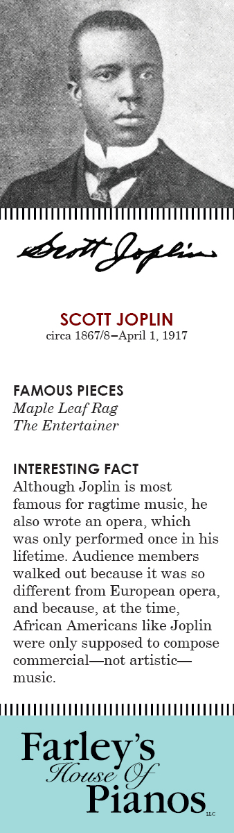 SCOTT JOPLIN circa 1867/8–April 1, 1917 FAMOUS PIECES  Maple Leaf Rag, The Entertainer INTERESTING FACT Although Joplin is most famous for ragtime music, he also wrote an opera, which was only performed once in his lifetime. Audience members walked out because it was so different from European opera, and because, at the time, African Americans like Joplin were only supposed to compose commercial—not artistic—music. 