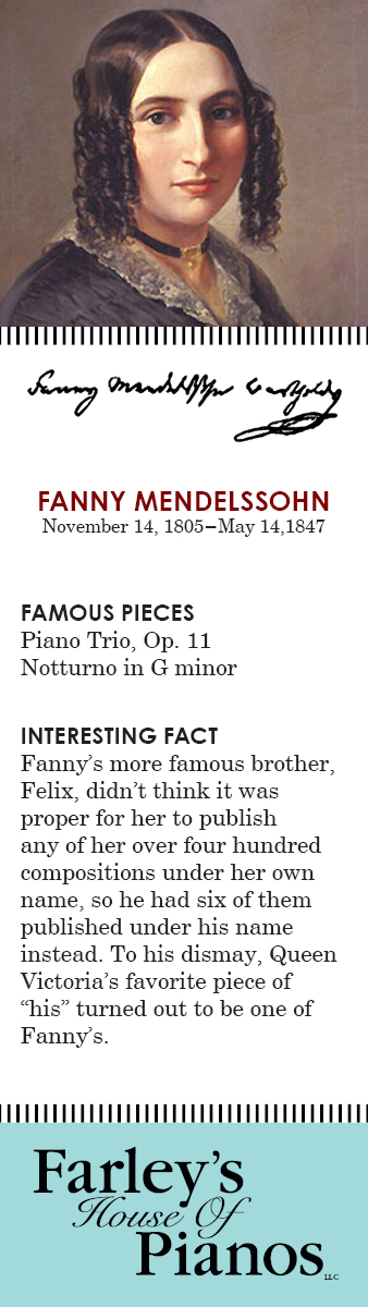 FANNY MENDELSSOHN November 14, 1805–May 14,1847 FAMOUS PIECES Piano Trio, Op. 11; Notturno in G minor INTERESTING FACT Fanny's more famous brother, Felix, didn't think it was proper for her to publish any of her over four hundred compositions under her own name, so he had six of them published under his name instead. To his dismay, Queen Victoria's favorite piece of 'his' turned out to be one of Fanny's.