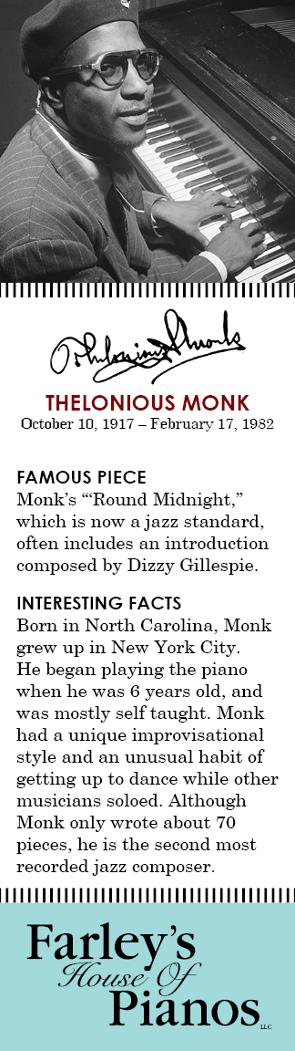 THELONIOUS MONK October 10, 1917 – February 17, 1982 FAMOUS PIECE Monk's 'Round Midnight, which is now a jazz standard, often includes an introduction composed by Dizzy Gillespie. INTERESTING FACTS Born in North Carolina, Monk grew up in New York City. He began playing the piano when he was 6 years old, and was mostly self taught. Monk had a unique improvisational style and an unusual habit of getting up to dance while other musicians soloed. Although Monk only wrote about 70 pieces, he is the second most recorded jazz composer.