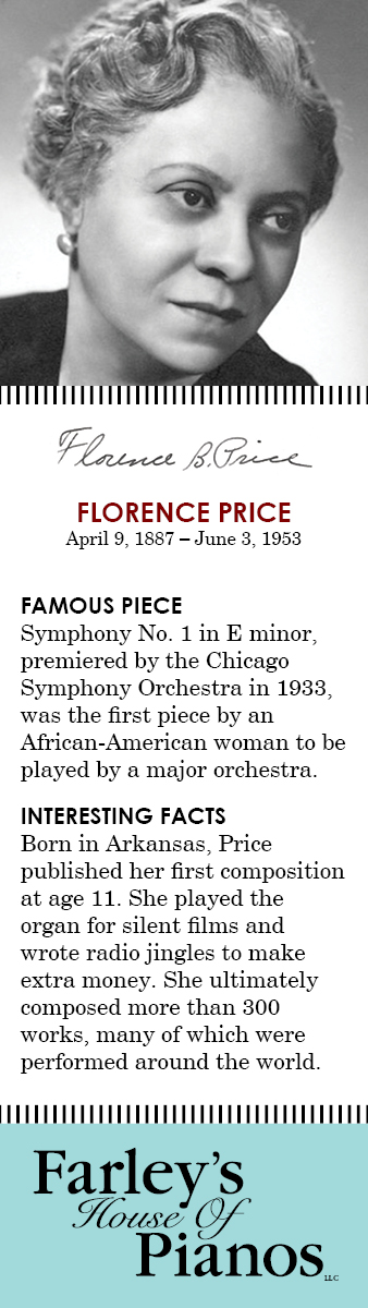 FLORENCE PRICE April 9, 1887 – June 3, 1953 FAMOUS PIECE  Symphony No. 1 in E minor, premiered by the Chicago Symphony Orchestra in 1933,  was the first piece by an African-American woman to be played by a major orchestra. INTERESTING FACTS Born in Arkansas, Price published her first composition at age 11. She played the organ for silent films and wrote radio jingles to make extra money. She ultimately composed more than 300 works, many of which were performed around the world.