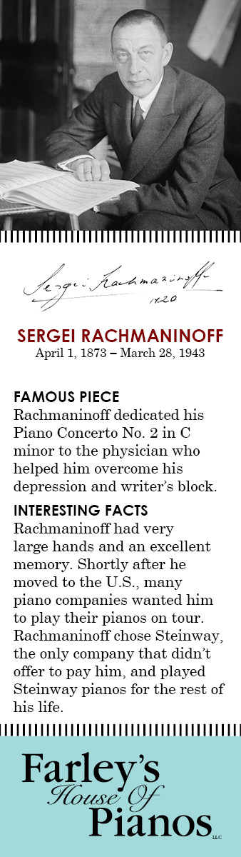 SERGEI RACHMANINOFF April 1, 1873 – March 28, 1943 FAMOUS PIECE Rachmaninoff dedicated his Piano Concerto No. 2 in C minor to the physician who helped him overcome his depression and writer's block. INTERESTING FACTS Rachmaninoff had very large hands and an excellent memory. Shortly after he moved to the U.S., many piano companies wanted him to play their pianos on tour. Rachmaninoff chose Steinway, the only company that didn't offer to pay him, and played Steinway pianos for the rest of his life.