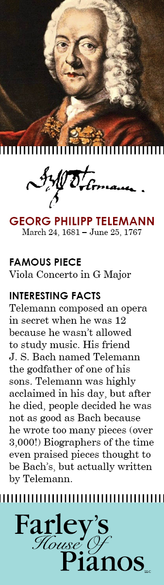 GEORG PHILIPP TELEMANN March 24, 1681 – June 25, 1767 FAMOUS PIECE Viola Concerto in G Major INTERESTING FACTS Telemann composed an opera in secret when he was 12 because he wasn't allowed to study music. His friend J. S. Bach named Telemann the godfather of one of his sons. Telemann was highly acclaimed in his day, but after he died, people decided he was not as good as Bach because he wrote too many pieces (over 3,000!) Biographers of the time even praised pieces thought to be Bach's, but actually written by Telemann. 