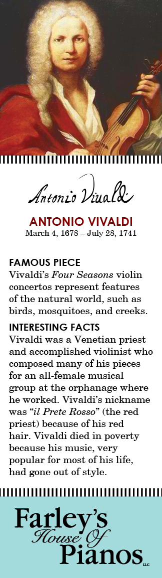 ANTONIO VIVALDI March 4, 1678 – July 28, 1741 FAMOUS PIECE Vivaldi's Four Seasons violin concertos represent features of the natural world, such as birds, mosquitoes, and creeks. INTERESTING FACTS Vivaldi was a Venetian priest and accomplished violinist who composed many of his pieces for an all-female musical group at the orphanage where he worked. Vivaldi's nickname was 'il Prete Rosso' (the red priest) because of his red hair. Vivaldi died in poverty because his music, very popular for most of his life, had gone out of style.